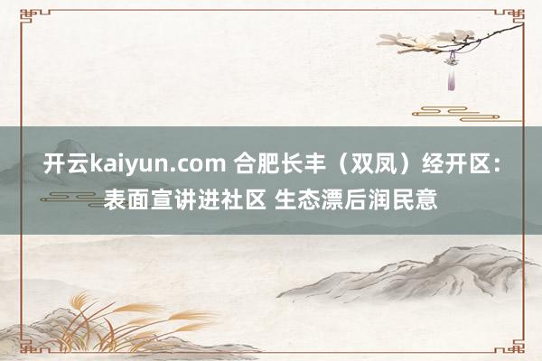 开云kaiyun.com 合肥长丰（双凤）经开区：表面宣讲进社区 生态漂后润民意