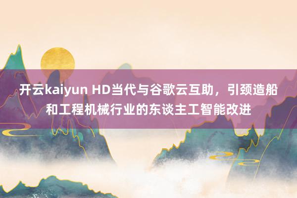 开云kaiyun HD当代与谷歌云互助，引颈造船和工程机械行业的东谈主工智能改进