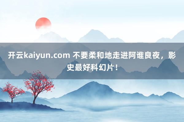 开云kaiyun.com 不要柔和地走进阿谁良夜，影史最好科幻片！