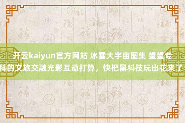 开云kaiyun官方网站 冰雪大宇宙图集 望望专科的文旅交融光影互动打算，快把黑科技玩出花来了！