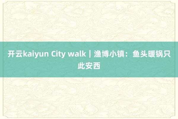 开云kaiyun City walk｜渔博小镇：鱼头暖锅只此安西