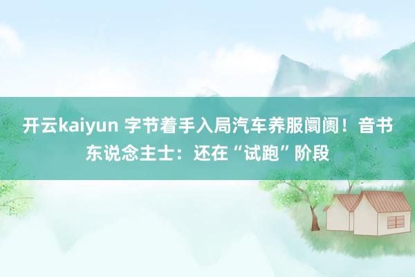 开云kaiyun 字节着手入局汽车养服阛阓！音书东说念主士：还在“试跑”阶段