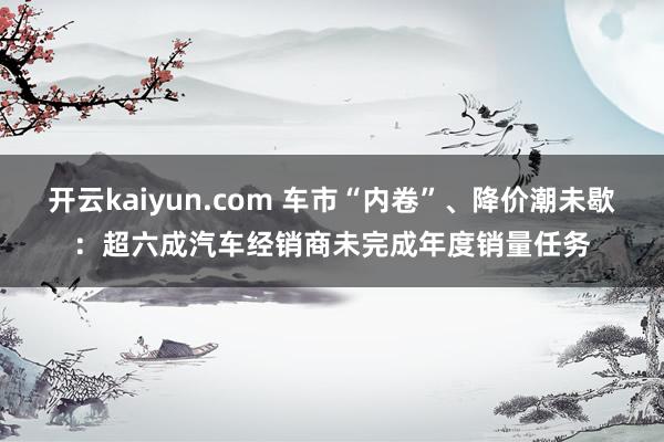 开云kaiyun.com 车市“内卷”、降价潮未歇：超六成汽车经销商未完成年度销量任务