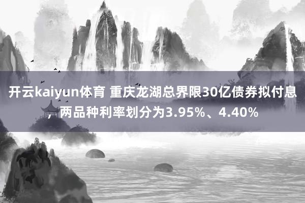 开云kaiyun体育 重庆龙湖总界限30亿债券拟付息，两品种利率划分为3.95%、4.40%