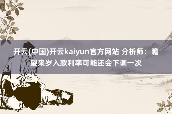 开云(中国)开云kaiyun官方网站 分析师：瞻望来岁入款利率可能还会下调一次