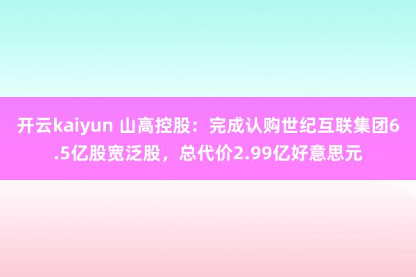 开云kaiyun 山高控股：完成认购世纪互联集团6.5亿股宽泛股，总代价2.99亿好意思元