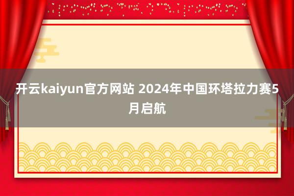 开云kaiyun官方网站 2024年中国环塔拉力赛5月启航