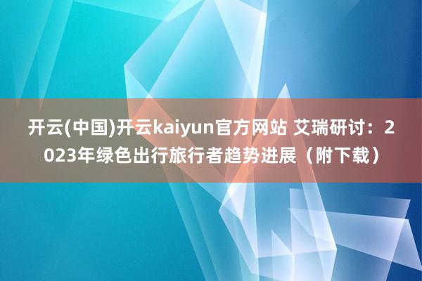 开云(中国)开云kaiyun官方网站 艾瑞研讨：2023年绿色出行旅行者趋势进展（附下载）