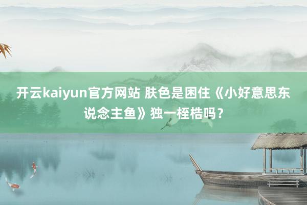 开云kaiyun官方网站 肤色是困住《小好意思东说念主鱼》独一桎梏吗？