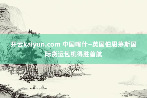 开云kaiyun.com 中国喀什—英国伯恩茅斯国际货运包机得胜首航