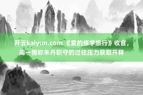 开云kaiyun.com 《爱的修学旅行》收官，周一围称朱丹职守的过往压力获取开释