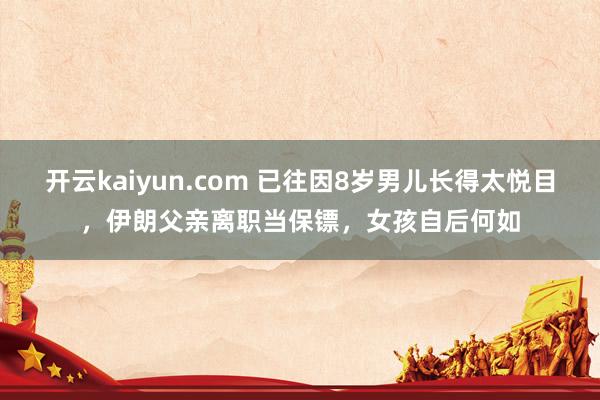 开云kaiyun.com 已往因8岁男儿长得太悦目，伊朗父亲离职当保镖，女孩自后何如