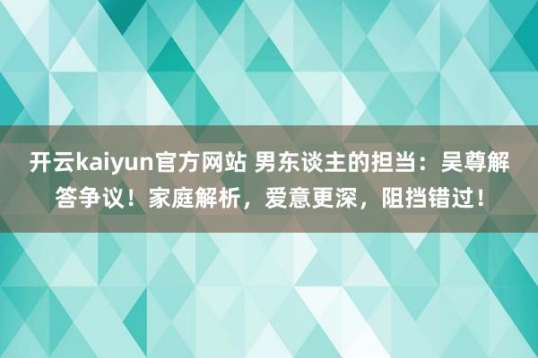 开云kaiyun官方网站 男东谈主的担当：吴尊解答争议！家庭解析，爱意更深，阻挡错过！