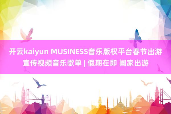 开云kaiyun MUSINESS音乐版权平台春节出游宣传视频音乐歌单 | 假期在即 阖家出游