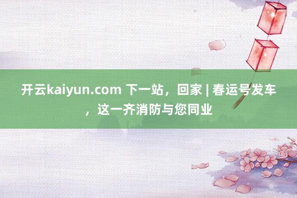 开云kaiyun.com 下一站，回家 | 春运号发车，这一齐消防与您同业