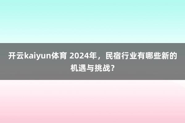 开云kaiyun体育 2024年，民宿行业有哪些新的机遇与挑战？