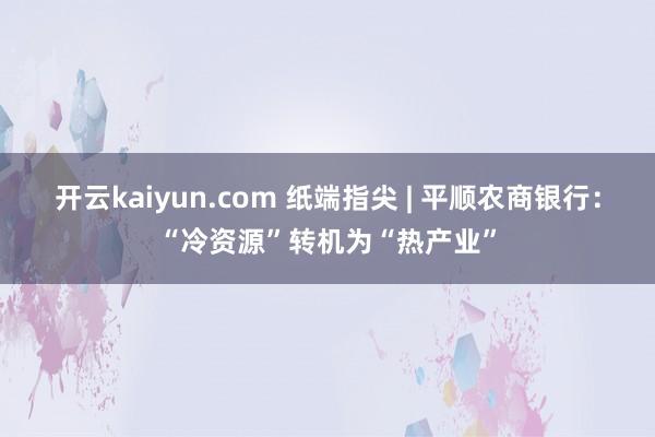 开云kaiyun.com 纸端指尖 | 平顺农商银行：“冷资源”转机为“热产业”