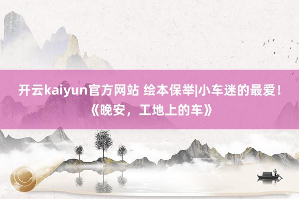 开云kaiyun官方网站 绘本保举|小车迷的最爱！《晚安，工地上的车》