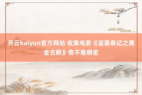 开云kaiyun官方网站 收集电影《盗墓条记之黑金古殿》奇不雅稠密