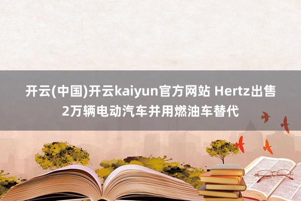 开云(中国)开云kaiyun官方网站 Hertz出售2万辆电动汽车并用燃油车替代