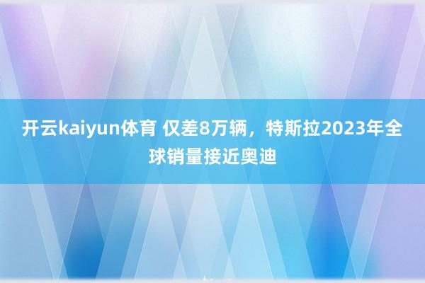 开云kaiyun体育 仅差8万辆，特斯拉2023年全球销量接近奥迪