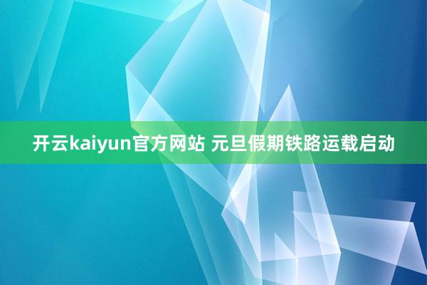 开云kaiyun官方网站 元旦假期铁路运载启动