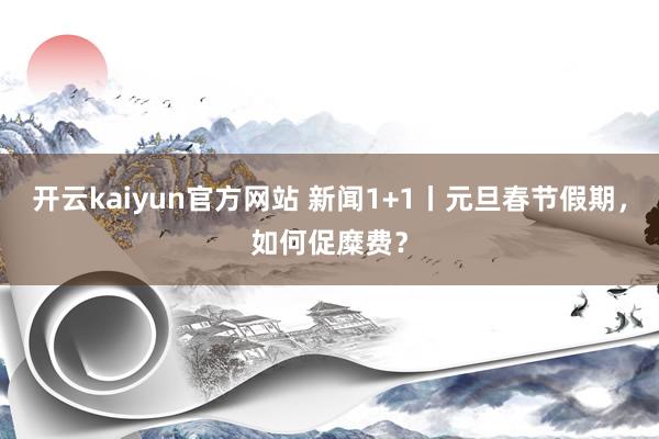 开云kaiyun官方网站 新闻1+1丨元旦春节假期，如何促糜费？