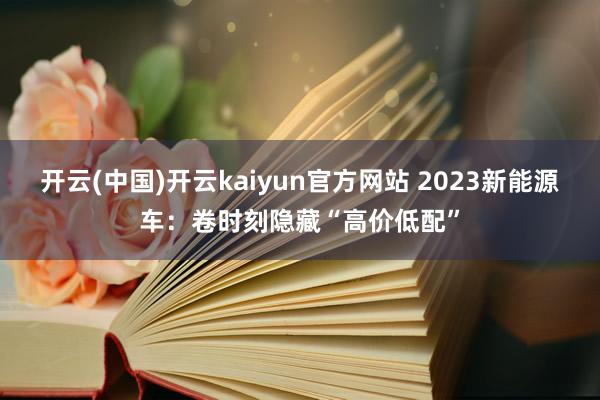 开云(中国)开云kaiyun官方网站 2023新能源车：卷时刻隐藏“高价低配”