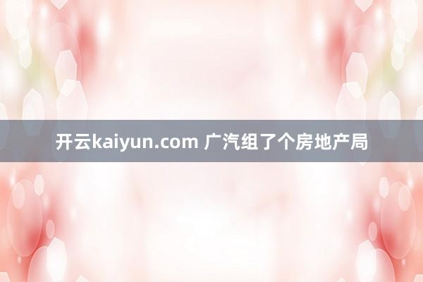 开云kaiyun.com 广汽组了个房地产局