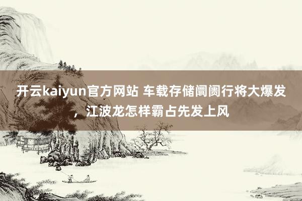 开云kaiyun官方网站 车载存储阛阓行将大爆发，江波龙怎样霸占先发上风