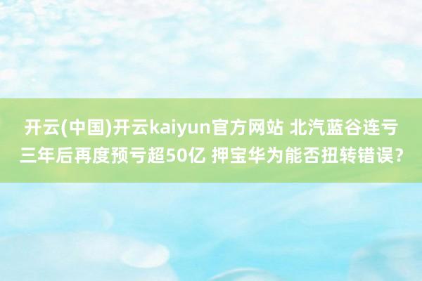 开云(中国)开云kaiyun官方网站 北汽蓝谷连亏三年后再度预亏超50亿 押宝华为能否扭转错误？