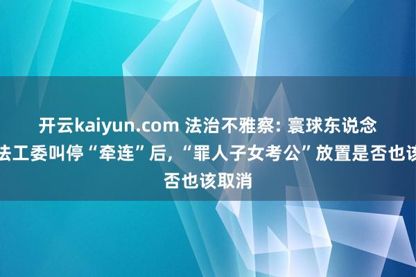 开云kaiyun.com 法治不雅察: 寰球东说念主大法工委叫停“牵连”后, “罪人子女考公”放置是否也该取消