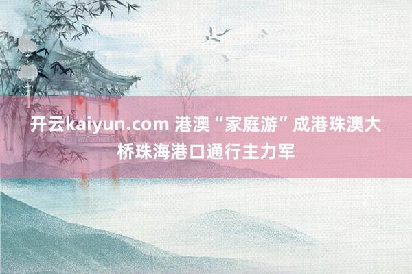 开云kaiyun.com 港澳“家庭游”成港珠澳大桥珠海港口通行主力军