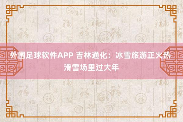 外围足球软件APP 吉林通化：冰雪旅游正火热 滑雪场里过大年