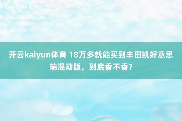 开云kaiyun体育 18万多就能买到丰田凯好意思瑞混动版，到底香不香？