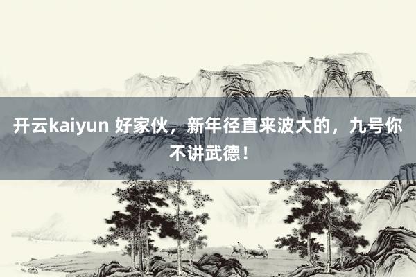 开云kaiyun 好家伙，新年径直来波大的，九号你不讲武德！