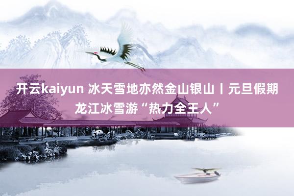 开云kaiyun 冰天雪地亦然金山银山丨元旦假期龙江冰雪游“热力全王人”