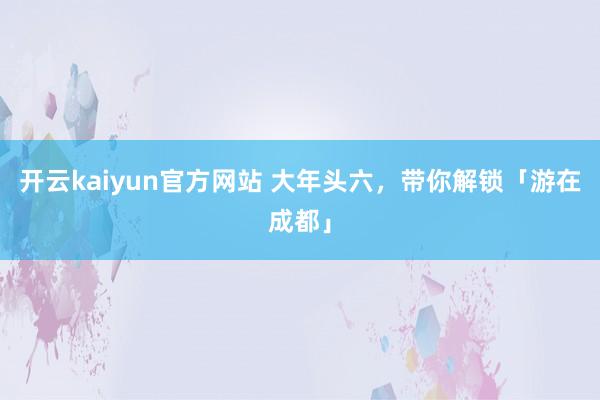 开云kaiyun官方网站 大年头六，带你解锁「游在成都」