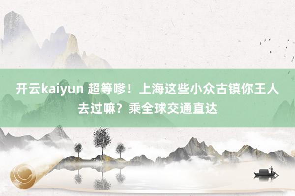 开云kaiyun 超等嗲！上海这些小众古镇你王人去过嘛？乘全球交通直达