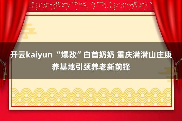 开云kaiyun “爆改”白首奶奶 重庆潸潸山庄康养基地引颈养老新前锋