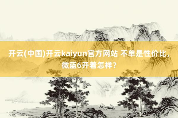 开云(中国)开云kaiyun官方网站 不单是性价比，微蓝6开着怎样？