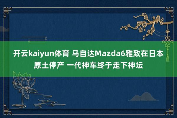 开云kaiyun体育 马自达Mazda6雅致在日本原土停产 一代神车终于走下神坛