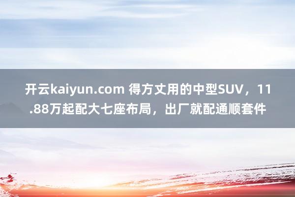 开云kaiyun.com 得方丈用的中型SUV，11.88万起配大七座布局，出厂就配通顺套件