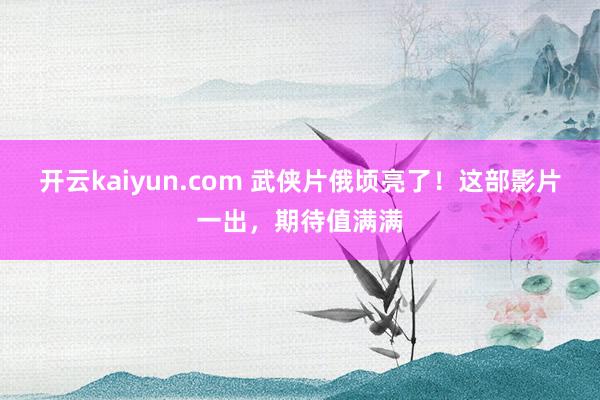 开云kaiyun.com 武侠片俄顷亮了！这部影片一出，期待值满满