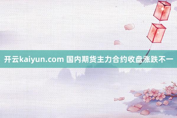 开云kaiyun.com 国内期货主力合约收盘涨跌不一