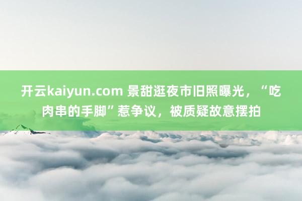 开云kaiyun.com 景甜逛夜市旧照曝光，“吃肉串的手脚”惹争议，被质疑故意摆拍