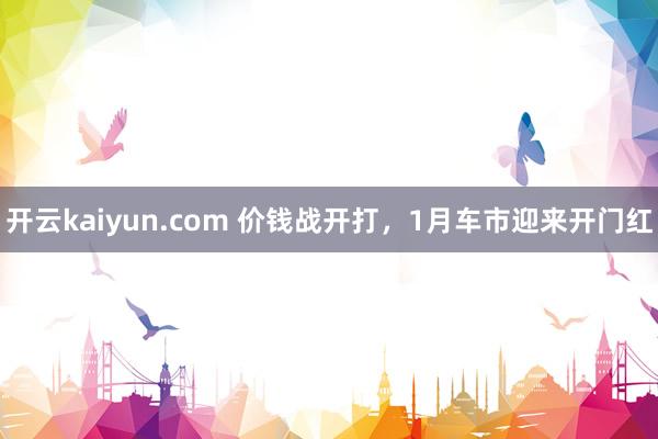 开云kaiyun.com 价钱战开打，1月车市迎来开门红