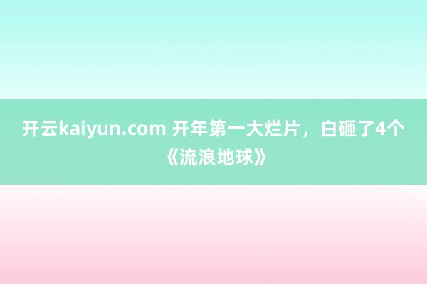 开云kaiyun.com 开年第一大烂片，白砸了4个《流浪地球》