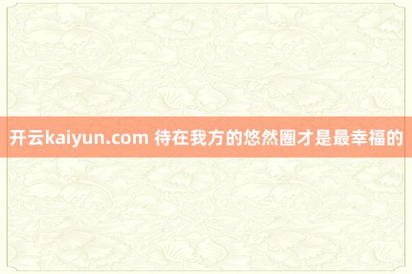 开云kaiyun.com 待在我方的悠然圈才是最幸福的