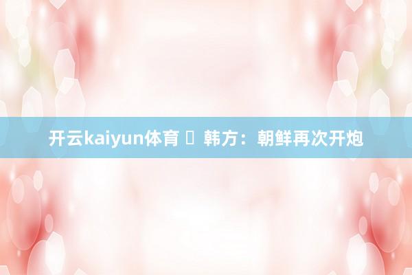 开云kaiyun体育 ​韩方：朝鲜再次开炮